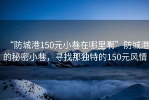 “防城港150元小巷在哪里啊”防城港的秘密小巷，寻找那独特的150元风情