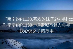 “南宁约P1130.喜欢的妹子24小时.cc”南宁约P1130，探索城市魅力与寻找心仪女子的故事