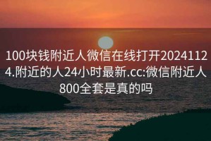 100块钱附近人微信在线打开20241124.附近的人24小时最新.cc:微信附近人800全套是真的吗