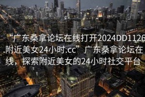 “广东桑拿论坛在线打开2024DD1126.附近美女24小时.cc”广东桑拿论坛在线，探索附近美女的24小时社交平台