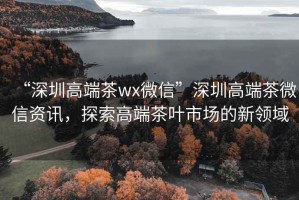 “深圳高端茶wx微信”深圳高端茶微信资讯，探索高端茶叶市场的新领域