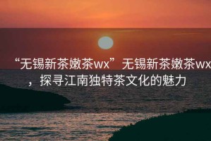 “无锡新茶嫩茶wx”无锡新茶嫩茶wx，探寻江南独特茶文化的魅力