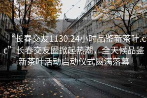 “长春交友1130.24小时品鉴新茶叶.cc”长春交友圈掀起热潮，全天候品鉴新茶叶活动启动仪式圆满落幕