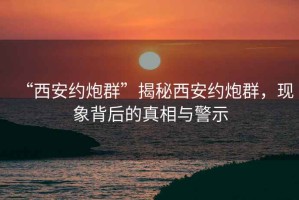 “西安约炮群”揭秘西安约炮群，现象背后的真相与警示