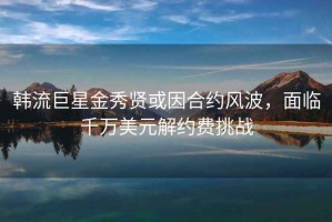 韩流巨星金秀贤或因合约风波，面临千万美元解约费挑战