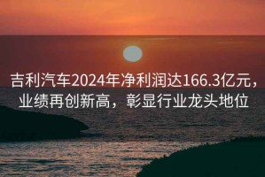 吉利汽车2024年净利润达166.3亿元，业绩再创新高，彰显行业龙头地位