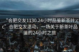 “合肥交友1130.24小时品鉴新茶叶.cc”合肥交友活动，一场关于新茶叶品鉴的24小时之旅