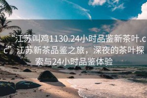 “江苏叫鸡1130.24小时品鉴新茶叶.cc”江苏新茶品鉴之旅，深夜的茶叶探索与24小时品鉴体验