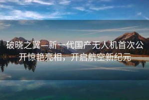 破晓之翼—新一代国产无人机首次公开惊艳亮相，开启航空新纪元