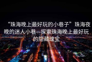 “珠海晚上最好玩的小巷子”珠海夜晚的迷人小巷—探索珠海晚上最好玩的隐藏瑰宝