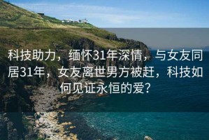 科技助力，缅怀31年深情，与女友同居31年，女友离世男方被赶，科技如何见证永恒的爱？