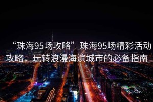 “珠海95场攻略”珠海95场精彩活动攻略，玩转浪漫海滨城市的必备指南