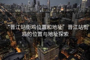 “晋江站街鸡位置和地址”晋江站街鸡的位置与地址探索