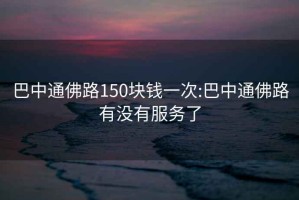 巴中通佛路150块钱一次:巴中通佛路有没有服务了