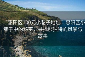 “惠阳区100元小巷子地址”惠阳区小巷子中的秘密，寻找那独特的风景与故事