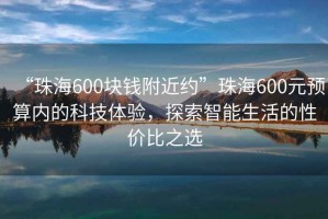 “珠海600块钱附近约”珠海600元预算内的科技体验，探索智能生活的性价比之选