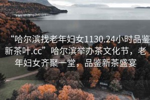 “哈尔滨找老年妇女1130.24小时品鉴新茶叶.cc”哈尔滨举办茶文化节，老年妇女齐聚一堂，品鉴新茶盛宴