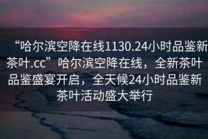 “哈尔滨空降在线1130.24小时品鉴新茶叶.cc”哈尔滨空降在线，全新茶叶品鉴盛宴开启，全天候24小时品鉴新茶叶活动盛大举行