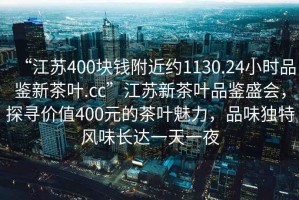 “江苏400块钱附近约1130.24小时品鉴新茶叶.cc”江苏新茶叶品鉴盛会，探寻价值400元的茶叶魅力，品味独特风味长达一天一夜