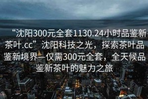 “沈阳300元全套1130.24小时品鉴新茶叶.cc”沈阳科技之光，探索茶叶品鉴新境界—仅需300元全套，全天候品鉴新茶叶的魅力之旅