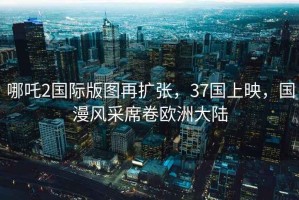 哪吒2国际版图再扩张，37国上映，国漫风采席卷欧洲大陆