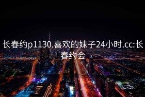 长春约p1130.喜欢的妹子24小时.cc:长春约会