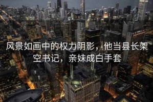 风景如画中的权力阴影，他当县长架空书记，亲妹成白手套