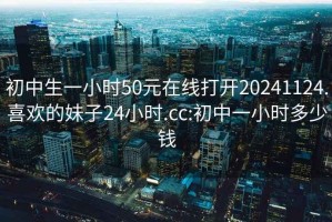 初中生一小时50元在线打开20241124.喜欢的妹子24小时.cc:初中一小时多少钱