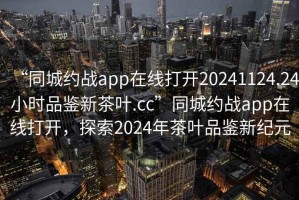 “同城约战app在线打开20241124.24小时品鉴新茶叶.cc”同城约战app在线打开，探索2024年茶叶品鉴新纪元