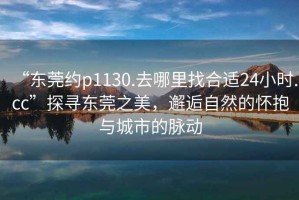 “东莞约p1130.去哪里找合适24小时.cc”探寻东莞之美，邂逅自然的怀抱与城市的脉动