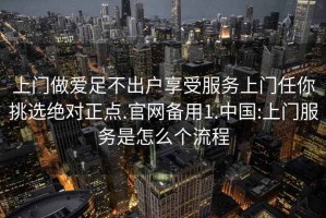 上门做爱足不出户享受服务上门任你挑选绝对正点.官网备用1.中国:上门服务是怎么个流程