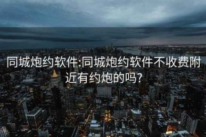 同城炮约软件:同城炮约软件不收费附近有约炮的吗?