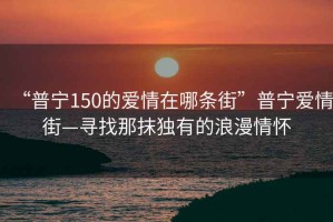 “普宁150的爱情在哪条街”普宁爱情街—寻找那抹独有的浪漫情怀