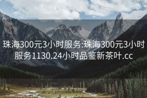 珠海300元3小时服务:珠海300元3小时服务1130.24小时品鉴新茶叶.cc