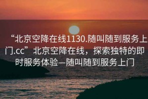 “北京空降在线1130.随叫随到服务上门.cc”北京空降在线，探索独特的即时服务体验—随叫随到服务上门