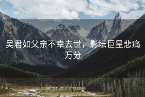 吴君如父亲不幸去世，影坛巨星悲痛万分