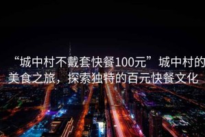 “城中村不戴套快餐100元”城中村的美食之旅，探索独特的百元快餐文化