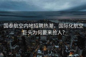 国泰航空内地招聘热潮，国际化航空巨头为何要来抢人？