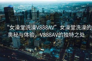 “女澡堂洗澡V888AV”女澡堂洗澡的奥秘与体验，V888AV的独特之处