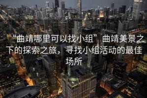 “曲靖哪里可以找小组”曲靖美景之下的探索之旅，寻找小组活动的最佳场所