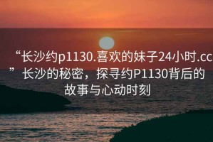 “长沙约p1130.喜欢的妹子24小时.cc”长沙的秘密，探寻约P1130背后的故事与心动时刻