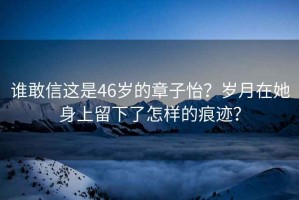 谁敢信这是46岁的章子怡？岁月在她身上留下了怎样的痕迹？