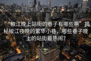 “椒江晚上站街的巷子有哪些啊”揭秘椒江夜晚的繁华小巷，哪些巷子晚上的站街最热闹？