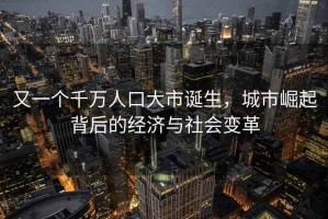 又一个千万人口大市诞生，城市崛起背后的经济与社会变革