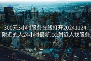 300元3小时服务在线打开20241124.附近的人24小时最新.cc:附近人找服务