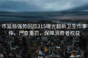 市监局强势回应315曝光翻新卫生巾事件，严查重罚，保障消费者权益