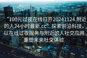 “100元过夜在线打开20241124.附近的人24小时最新.cc”探索前沿科技，以在线过夜服务与附近的人社交应用重塑未来社交体验