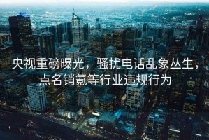 央视重磅曝光，骚扰电话乱象丛生，点名销氪等行业违规行为