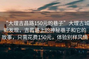 “大理吉昌路150元的巷子”大理古城新发现，吉昌路上的神秘巷子和它的故事，只需花费150元，体验别样风情