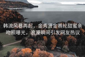 韩流风暴再起，金秀贤金赛纶甜蜜亲吻照曝光，浪漫瞬间引发网友热议